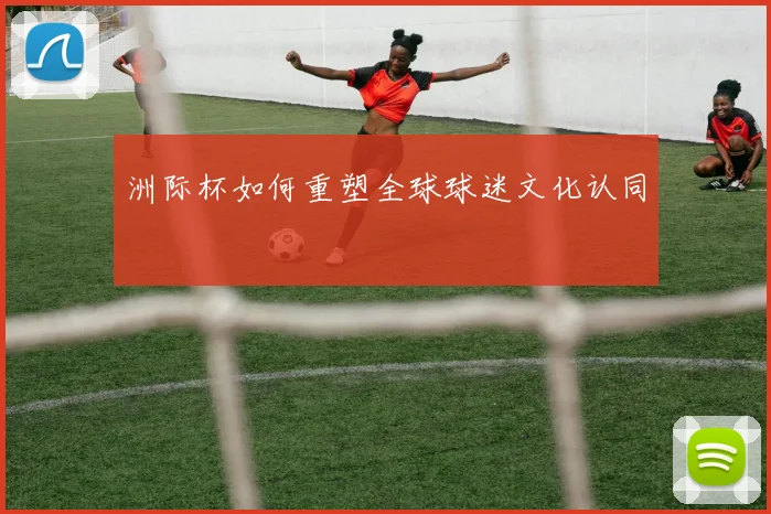 洲际杯如何重塑全球球迷文化认同
