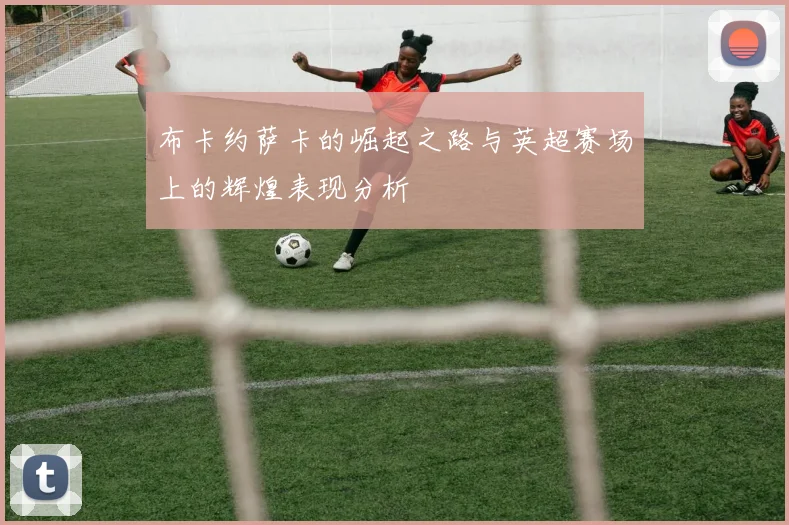 布卡约萨卡的崛起之路与英超赛场上的辉煌表现分析