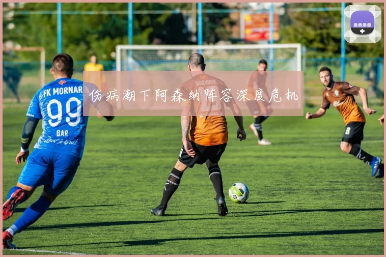 伤病潮下阿森纳阵容深度危机