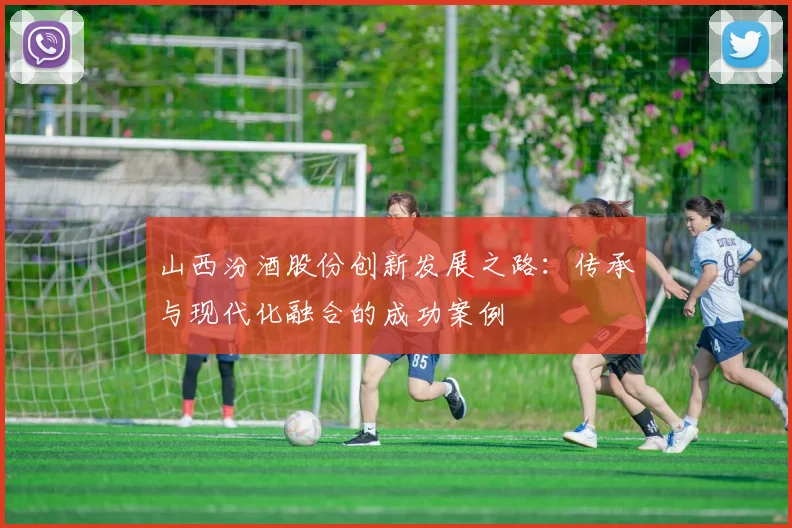 山西汾酒股份创新发展之路：传承与现代化融合的成功案例