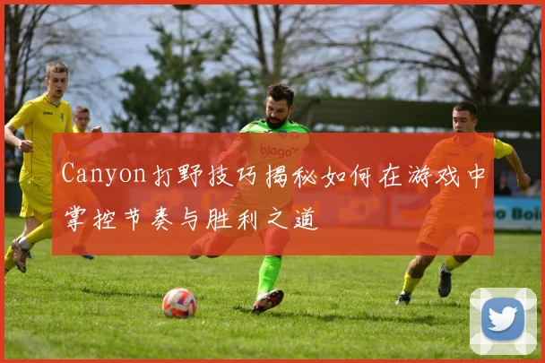 Canyon打野技巧揭秘如何在游戏中掌控节奏与胜利之道