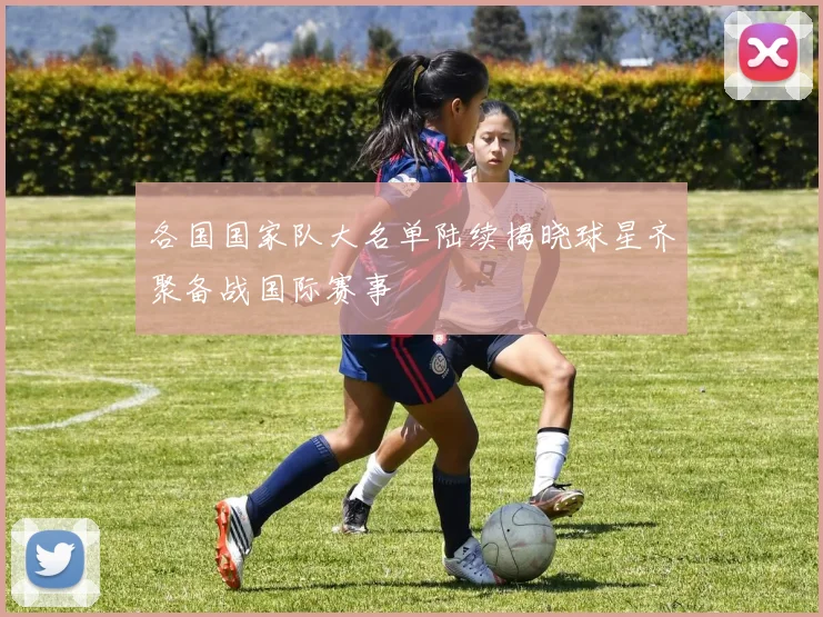 各国国家队大名单陆续揭晓球星齐聚备战国际赛事