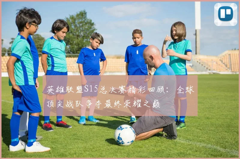 英雄联盟S15总决赛精彩回顾：全球顶尖战队争夺最终荣耀之巅