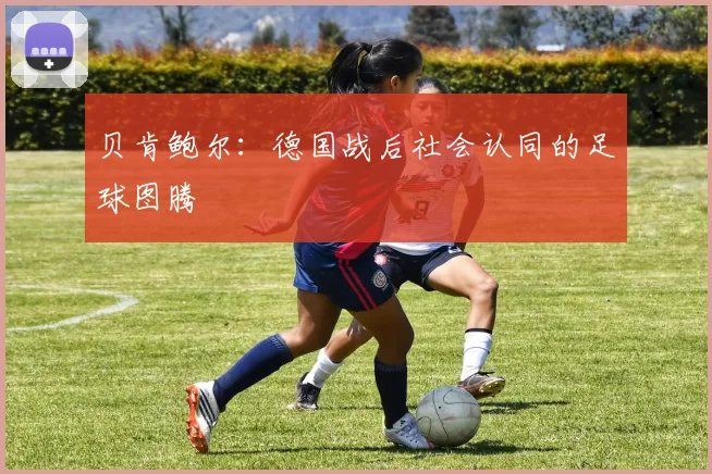 贝肯鲍尔：德国战后社会认同的足球图腾