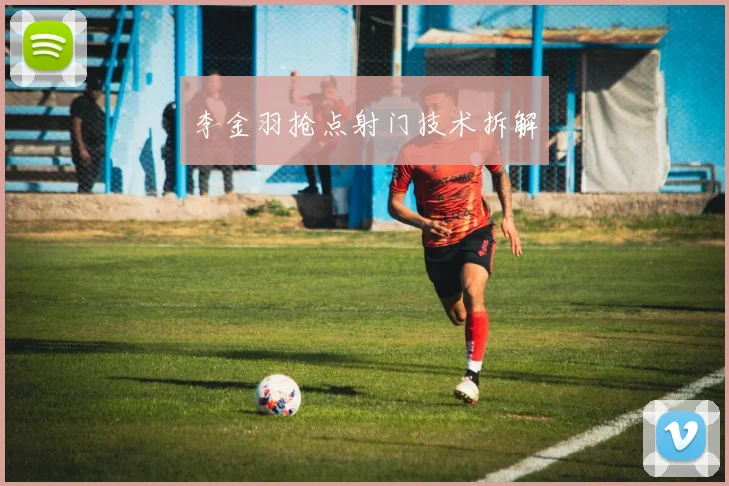 李金羽抢点射门技术拆解