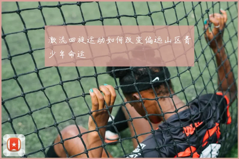 激流回旋运动如何改变偏远山区青少年命运