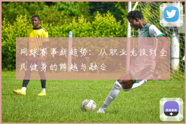网球赛事新趋势：从职业竞技到全民健身的跨越与融合