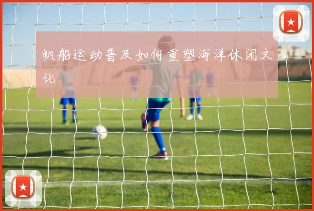 帆船运动普及如何重塑海洋休闲文化